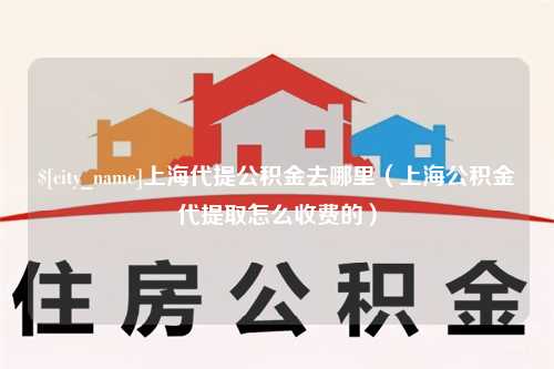 河源上海代提公积金去哪里（上海公积金代提取怎么收费的）
