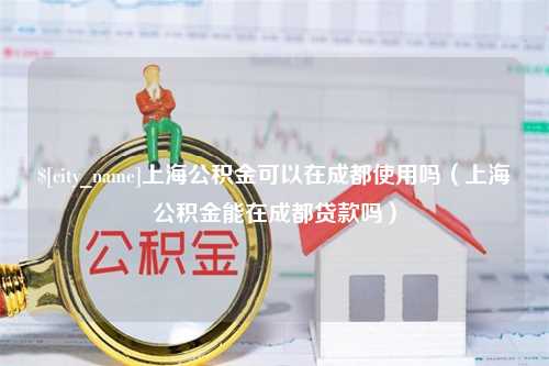 河源上海公积金可以在成都使用吗（上海公积金能在成都贷款吗）