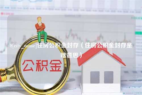 河源住房公积金封存（住房公积金封存是啥意思）