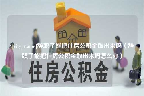 河源辞职了能把住房公积金取出来吗（辞职了能把住房公积金取出来吗怎么办）