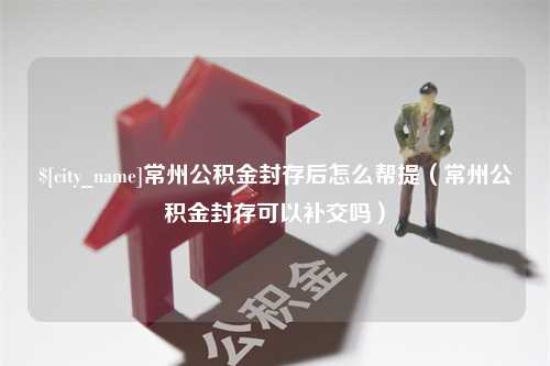 河源常州公积金封存后怎么帮提（常州公积金封存可以补交吗）